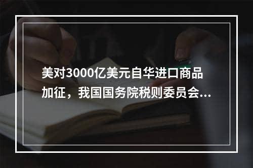 美对3000亿美元自华进口商品加征，我国国务院税则委员会回应