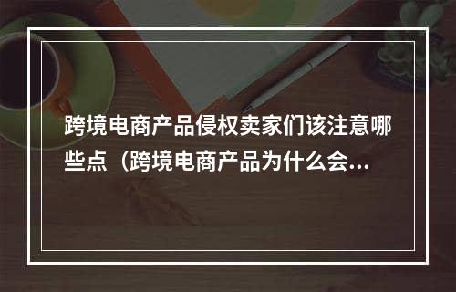 跨境电商产品侵权卖家们该注意哪些点（跨境电商产品为什么会涉及侵权）