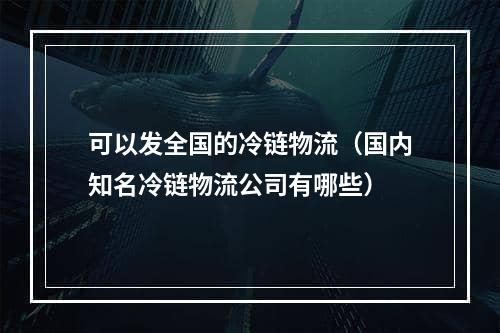 可以发全国的冷链物流（国内知名冷链物流公司有哪些）