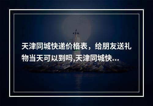 天津同城快递价格表，给朋友送礼物当天可以到吗,天津同城快递当天能到吗