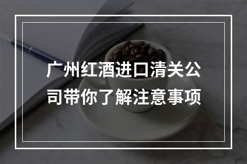 广州红酒进口清关公司带你了解注意事项