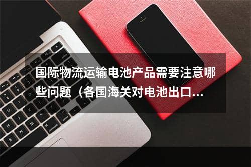 国际物流运输电池产品需要注意哪些问题（各国海关对电池出口有哪些具体要求）