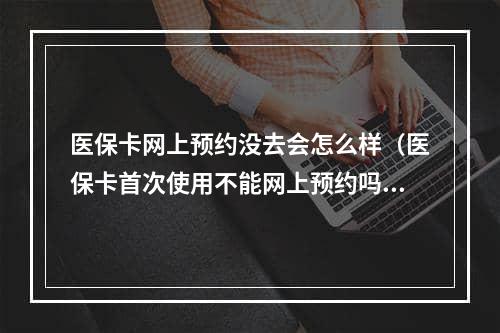 医保卡网上预约没去会怎么样（医保卡首次使用不能网上预约吗）