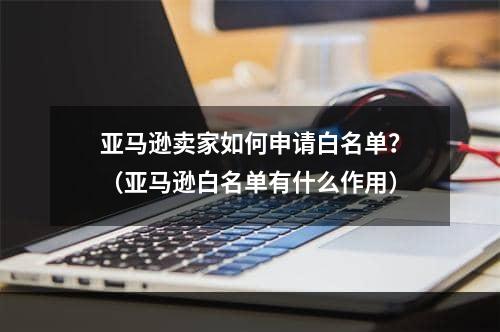 亚马逊卖家如何申请白名单？（亚马逊白名单有什么作用）