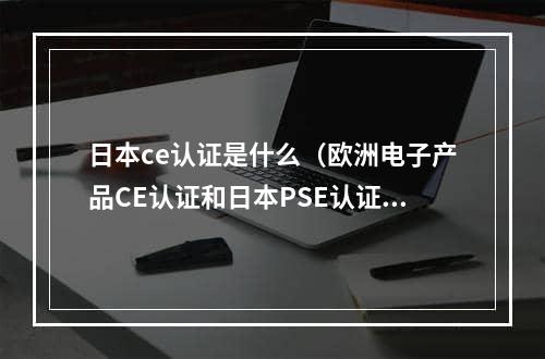 日本ce认证是什么（欧洲电子产品CE认证和日本PSE认证有什么区别）