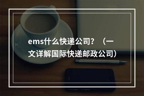 ems什么快递公司？（一文详解国际快递邮政公司）