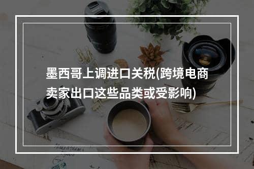 墨西哥上调进口关税(跨境电商卖家出口这些品类或受影响)