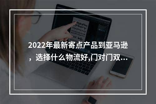 2022年最新寄点产品到亚马逊，选择什么物流好,门对门双清,3-5天递送