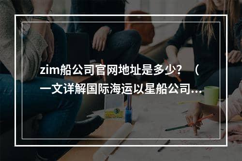 zim船公司官网地址是多少？（一文详解国际海运以星船公司）