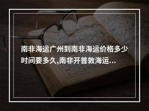 南非海运广州到南非海运价格多少时间要多久,南非开普敦海运到中国多少钱