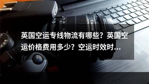 英国空运专线物流有哪些？英国空运价格费用多少？空运时效时间多少天？