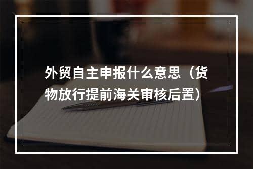 外贸自主申报什么意思（货物放行提前海关审核后置）