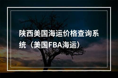 陕西美国海运价格查询系统（美国FBA海运）