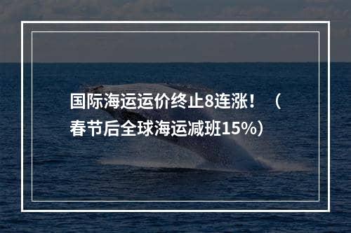 国际海运运价终止8连涨！（春节后全球海运减班15%）