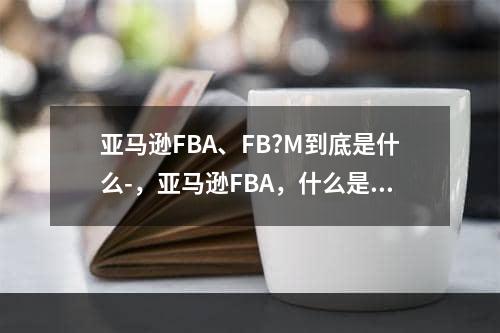 亚马逊FBA、FB?M到底是什么-，亚马逊FBA，什么是FB M？