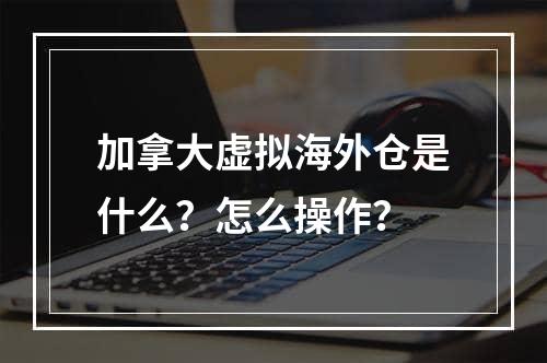 加拿大虚拟海外仓是什么？怎么操作？