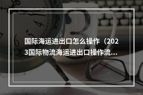 国际海运进出口怎么操作（2023国际物流海运进出口操作流程）