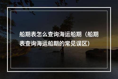 船期表怎么查询海运船期（船期表查询海运船期的常见误区）