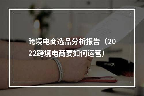 跨境电商选品分析报告（2022跨境电商要如何运营）