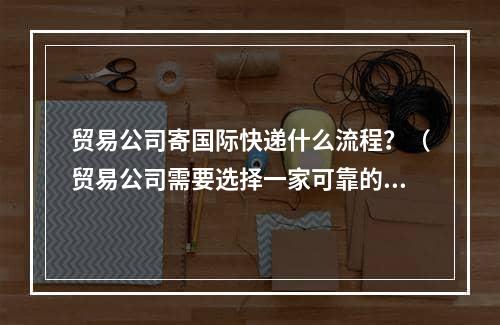 贸易公司寄国际快递什么流程？（贸易公司需要选择一家可靠的国际快递公司）