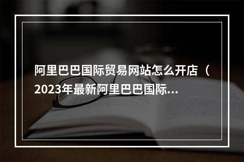 阿里巴巴国际贸易网站怎么开店（2023年最新阿里巴巴国际站开店流程及费用）