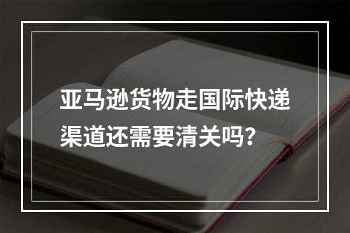 亚马逊货物走国际快递渠道还需要清关吗？