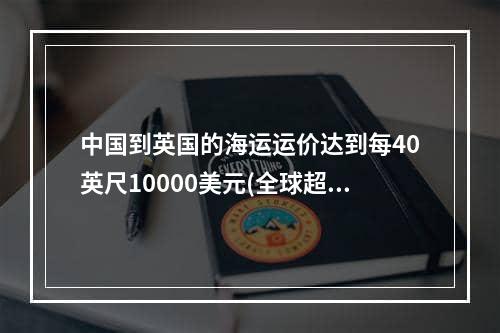 中国到英国的海运运价达到每40英尺10000美元(全球超10家主要船公司商船避开红海-苏伊士运河绕道非洲好望角)