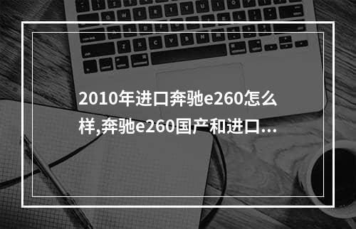 2010年进口奔驰e260怎么样,奔驰e260国产和进口有什么区别