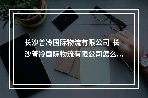 长沙普冷国际物流有限公司  长沙普冷国际物流有限公司怎么样