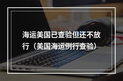 海运美国已查验但还不放行（美国海运例行查验）