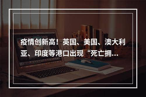 疫情创新高！英国、美国、澳大利亚、印度等港口出现“死亡拥堵”