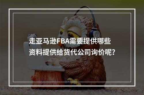 走亚马逊FBA需要提供哪些资料提供给货代公司询价呢？