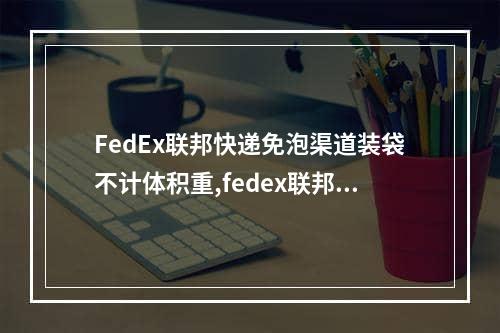 FedEx联邦快递免泡渠道装袋不计体积重,fedex联邦快递代理