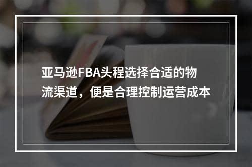 亚马逊FBA头程选择合适的物流渠道，便是合理控制运营成本