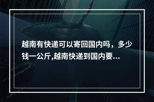 越南有快递可以寄回国内吗，多少钱一公斤,越南快递到国内要几天