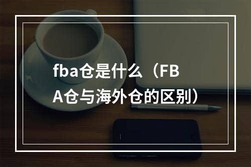 fba仓是什么（FBA仓与海外仓的区别）