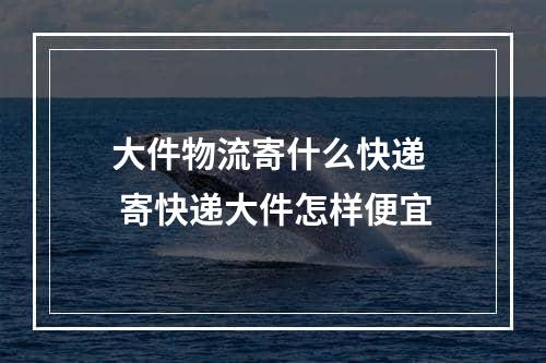 大件物流寄什么快递  寄快递大件怎样便宜