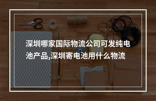 深圳哪家国际物流公司可发纯电池产品,深圳寄电池用什么物流