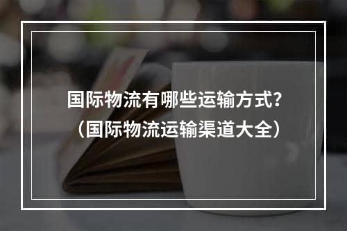 国际物流有哪些运输方式？（国际物流运输渠道大全）