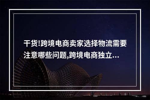 干货!跨境电商卖家选择物流需要注意哪些问题,跨境电商独立站怎么解决物流问题