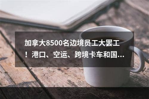 加拿大8500名边境员工大罢工！港口、空运、跨境卡车和国际包裹大延误！