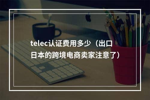 telec认证费用多少（出口日本的跨境电商卖家注意了）