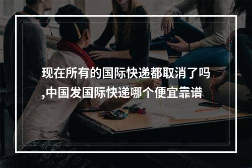 现在所有的国际快递都取消了吗,中国发国际快递哪个便宜靠谱