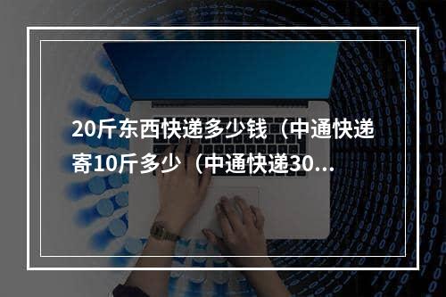 20斤东西快递多少钱（中通快递寄10斤多少（中通快递30斤以上的快递怎么收费）