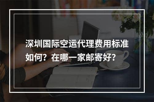 深圳国际空运代理费用标准如何？在哪一家邮寄好？