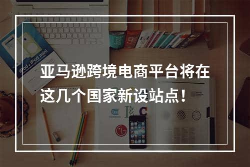 亚马逊跨境电商平台将在这几个国家新设站点！