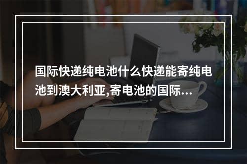 国际快递纯电池什么快递能寄纯电池到澳大利亚,寄电池的国际快递