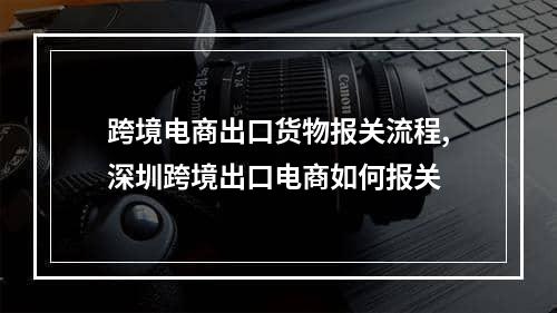 跨境电商出口货物报关流程,深圳跨境出口电商如何报关