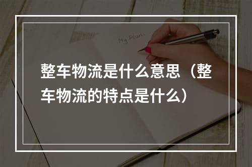 整车物流是什么意思（整车物流的特点是什么）