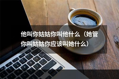 他叫你姑姑你叫他什么（她管你叫姑姑你应该叫她什么）